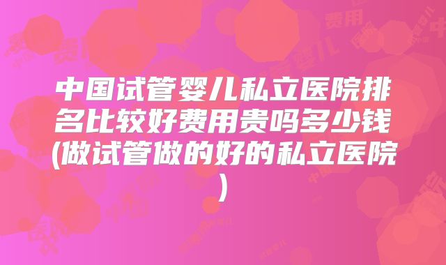 中国试管婴儿私立医院排名比较好费用贵吗多少钱(做试管做的好的私立医院)