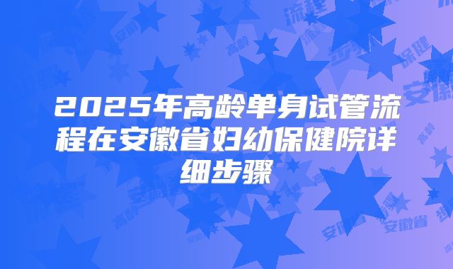 2025年高龄单身试管流程在安徽省妇幼保健院详细步骤