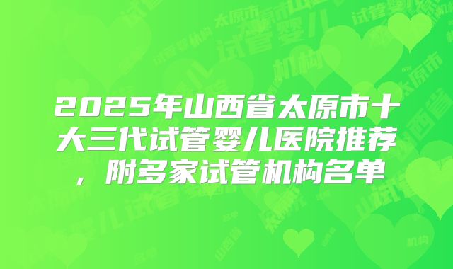 2025年山西省太原市十大三代试管婴儿医院推荐，附多家试管机构名单