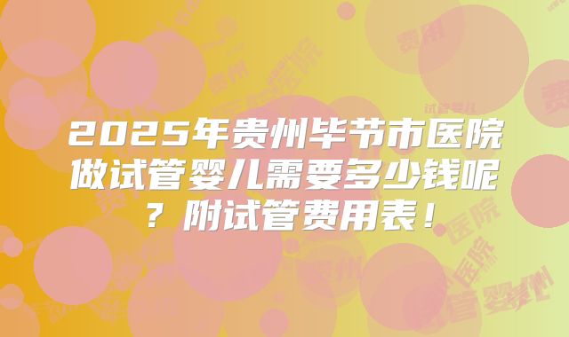 2025年贵州毕节市医院做试管婴儿需要多少钱呢？附试管费用表！