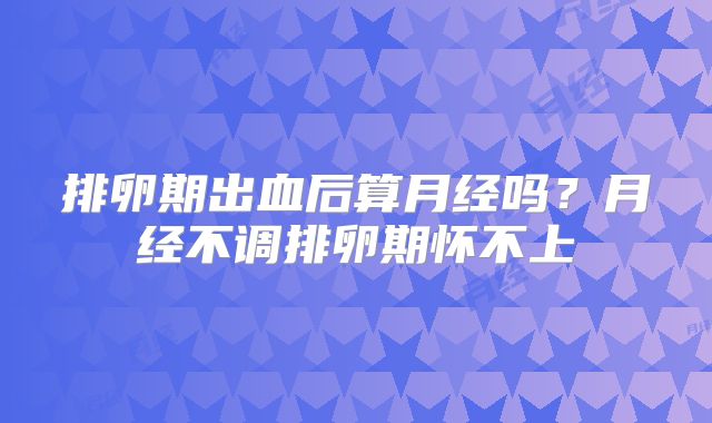 排卵期出血后算月经吗?月经不调排卵期怀不上