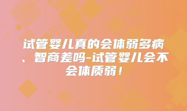 试管婴儿真的会体弱多病、智商差吗-试管婴儿会不会体质弱!
