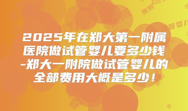 2025年在郑大第一附属医院做试管婴儿要多少钱-郑大一附院做试管婴儿的全部费用大概是多少！
