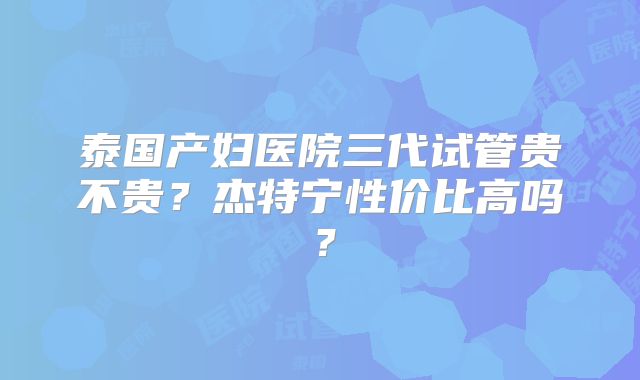 泰国产妇医院三代试管贵不贵？杰特宁性价比高吗？