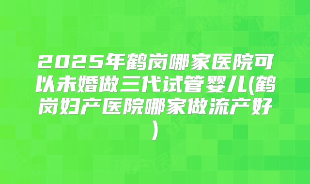 2025年鹤岗哪家医院可以未婚做三代试管婴儿(鹤岗妇产医院哪家做流产好)