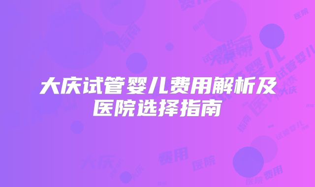 大庆试管婴儿费用解析及医院选择指南