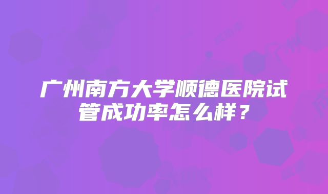 广州南方大学顺德医院试管成功率怎么样？