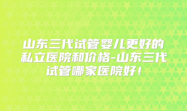 山东三代试管婴儿更好的私立医院和价格-山东三代试管哪家医院好！