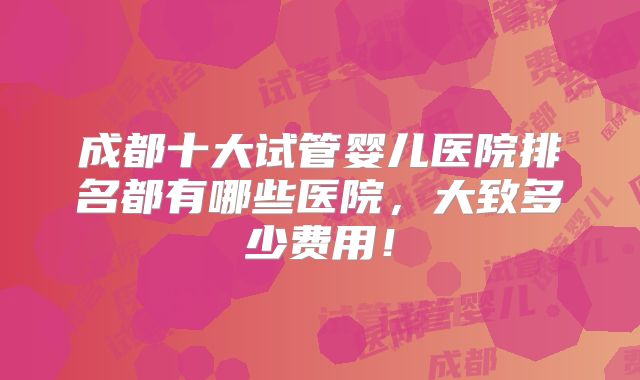 成都十大试管婴儿医院排名都有哪些医院,大致多少费用!