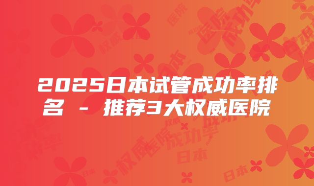 2025日本试管成功率排名 - 推荐3大权威医院