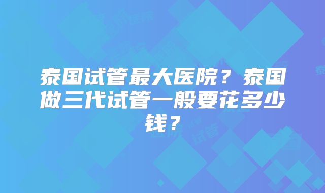 泰国试管最大医院？泰国做三代试管一般要花多少钱？