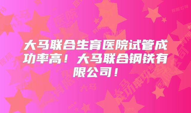 大马联合生育医院试管成功率高！大马联合钢铁有限公司！