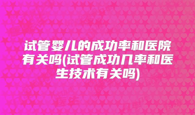 试管婴儿的成功率和医院有关吗(试管成功几率和医生技术有关吗)