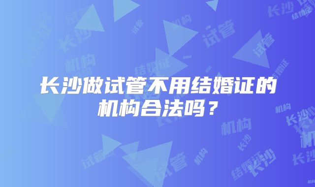 长沙做试管不用结婚证的机构合法吗?