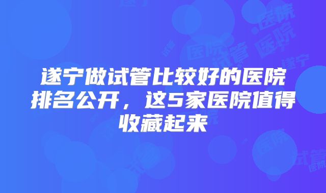 遂宁做试管比较好的医院排名公开，这5家医院值得收藏起来