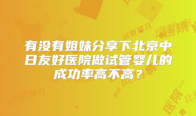 有没有姐妹分享下北京中日友好医院做试管婴儿的成功率高不高？