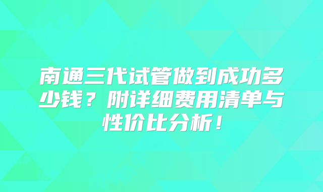 南通三代试管做到成功多少钱？附详细费用清单与性价比分析！