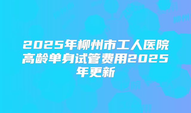 2025年柳州市工人医院高龄单身试管费用2025年更新