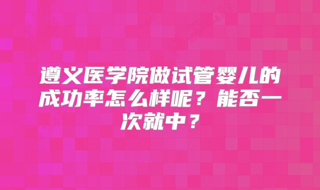 遵义医学院做试管婴儿的成功率怎么样呢?能否一次就中?