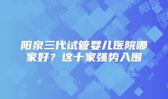 阳泉三代试管婴儿医院哪家好?这十家强势入围