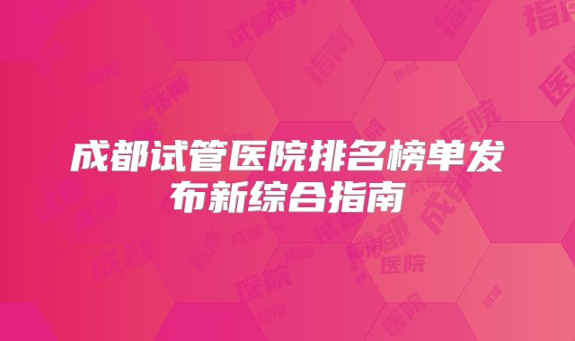 成都试管医院排名榜单发布新综合指南