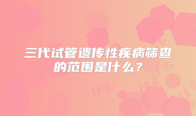 三代试管遗传性疾病筛查的范围是什么？
