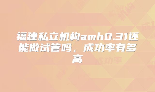福建私立机构amh0.31还能做试管吗，成功率有多高