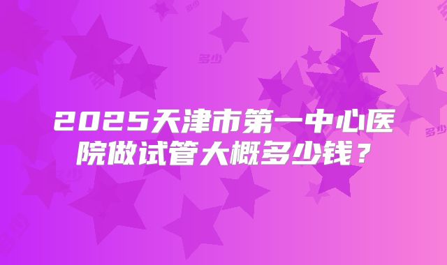 2025天津市第一中心医院做试管大概多少钱？