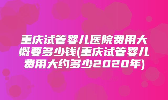 重庆试管婴儿医院费用大概要多少钱(重庆试管婴儿费用大约多少2020年)