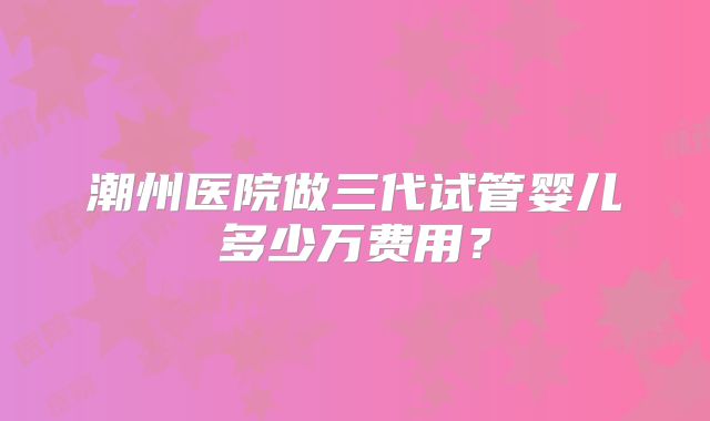 潮州医院做三代试管婴儿多少万费用？