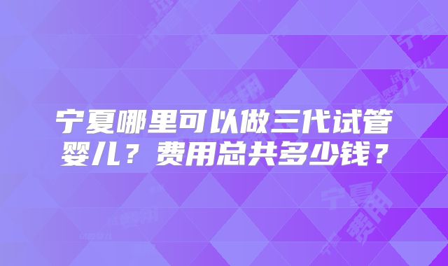 宁夏哪里可以做三代试管婴儿？费用总共多少钱？