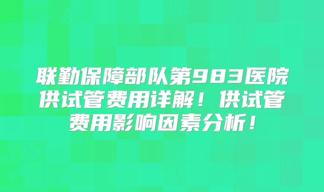 联勤保障部队第983医院供试管费用详解！供试管费用影响因素分析！