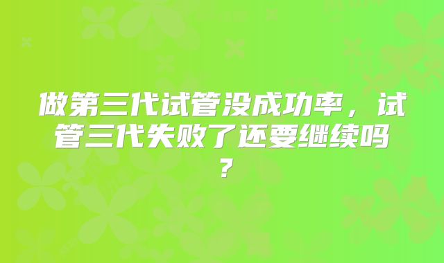 做第三代试管没成功率，试管三代失败了还要继续吗？