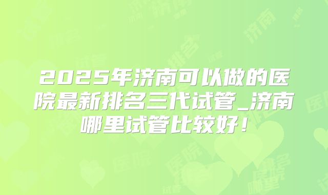 2025年济南可以做的医院最新排名三代试管_济南哪里试管比较好！