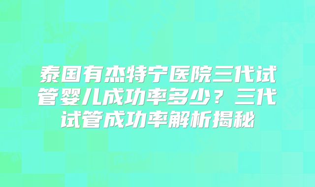 泰国有杰特宁医院三代试管婴儿成功率多少？三代试管成功率解析揭秘