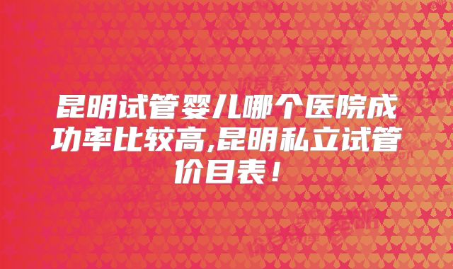 昆明试管婴儿哪个医院成功率比较高,昆明私立试管价目表！