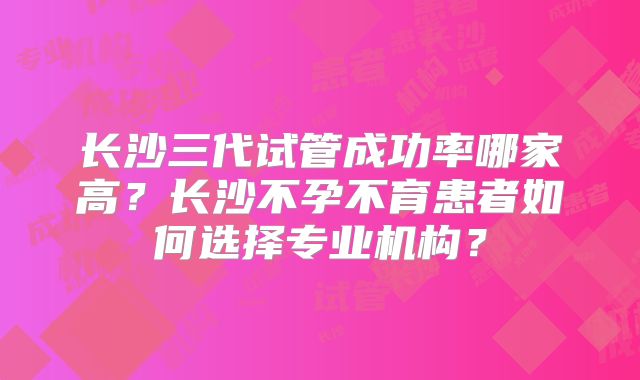 长沙三代试管成功率哪家高？长沙不孕不育患者如何选择专业机构？