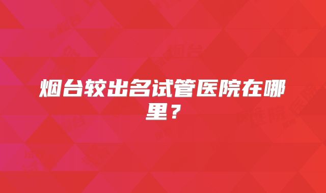 烟台较出名试管医院在哪里？
