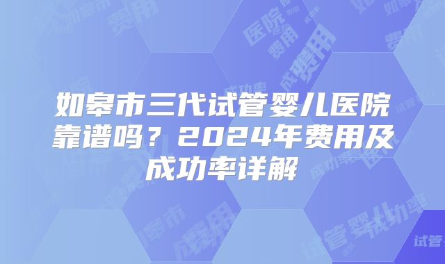 如皋市三代试管婴儿医院靠谱吗?2024年费用及成功率详解