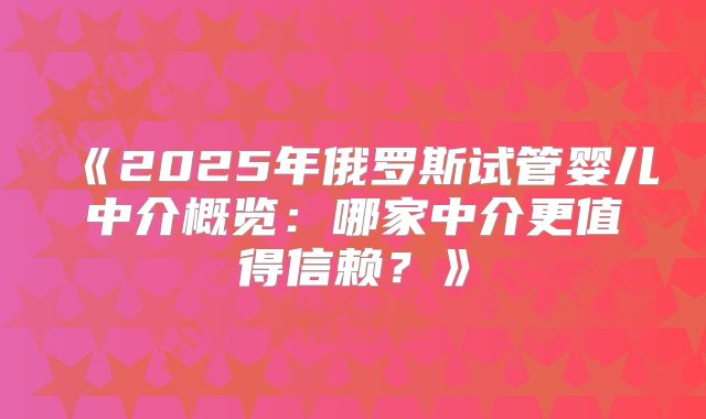 《2025年俄罗斯试管婴儿中介概览：哪家中介更值得信赖？》