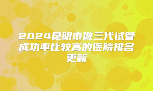 2024昆明市做三代试管成功率比较高的医院排名更新