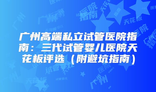 广州高端私立试管医院指南：三代试管婴儿医院天花板评选（附避坑指南）