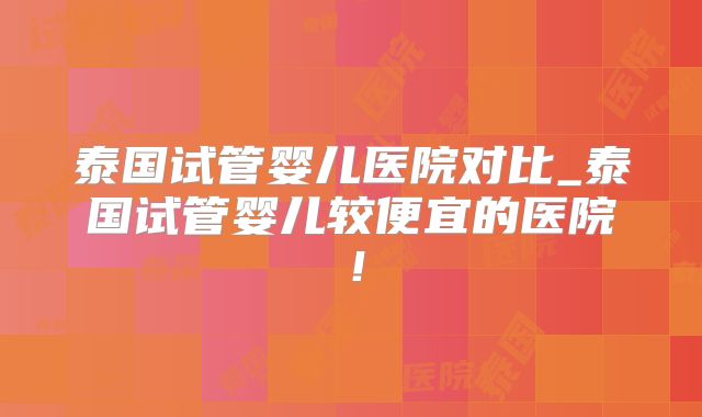 泰国试管婴儿医院对比_泰国试管婴儿较便宜的医院！