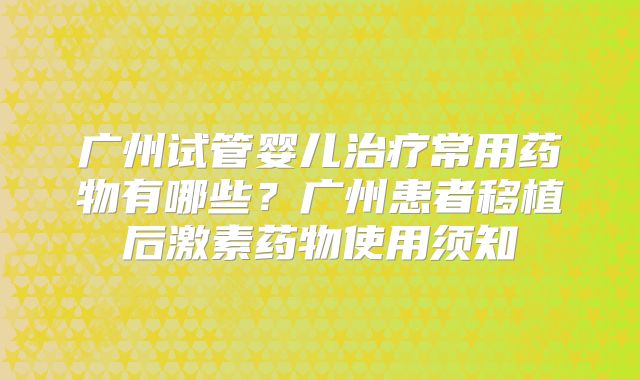 广州试管婴儿治疗常用药物有哪些？广州患者移植后激素药物使用须知