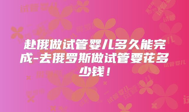 赴俄做试管婴儿多久能完成-去俄罗斯做试管要花多少钱！