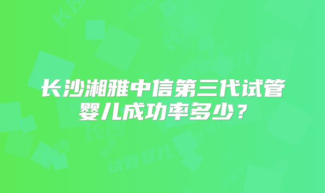 长沙湘雅中信第三代试管婴儿成功率多少？
