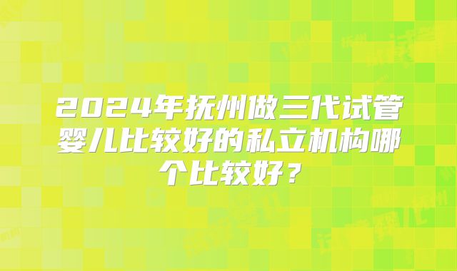 2024年抚州做三代试管婴儿比较好的私立机构哪个比较好？