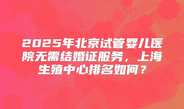 2025年北京试管婴儿医院无需结婚证服务，上海生殖中心排名如何？