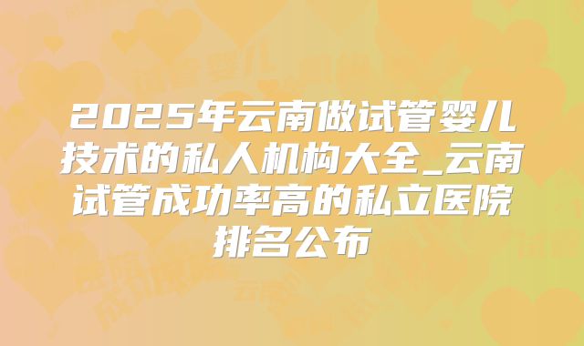 2025年云南做试管婴儿技术的私人机构大全_云南试管成功率高的私立医院排名公布