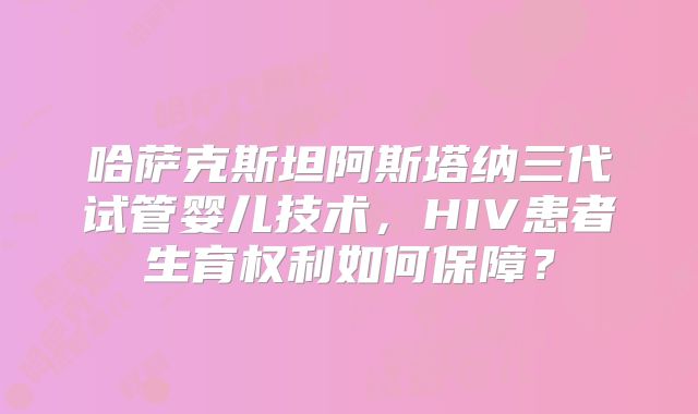 哈萨克斯坦阿斯塔纳三代试管婴儿技术，HIV患者生育权利如何保障？